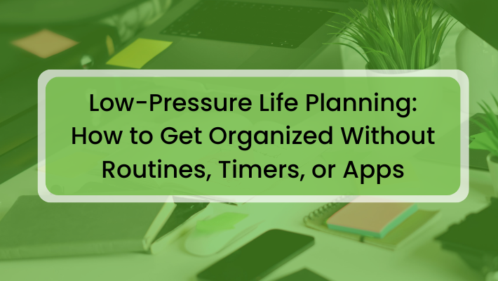 Low-Pressure Life Planning: How to Get Organized Without Routines, Timers, or Apps